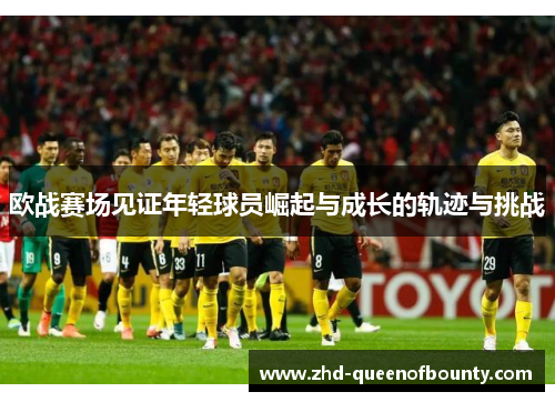 欧战赛场见证年轻球员崛起与成长的轨迹与挑战 欧战赛场见证年轻球员崛起与成长的轨迹与挑战