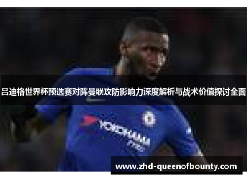 吕迪格世界杯预选赛对阵曼联攻防影响力深度解析与战术价值探讨全面