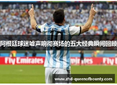 阿根廷球迷嘘声响彻赛场的五大经典瞬间回顾 阿根廷球迷嘘声响彻赛场的五大经典瞬间回顾