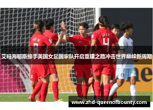 艾玛海耶斯接手美国女足国家队开启重建之路冲击世界巅峰新周期